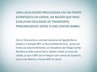 UMA LOCALIZAÇÃO PRIVILEGIADA EM UM PONTO
ESTRATÉGICO DA CIDADE, NA REGIÃO QUE MAIS
EVOLUI EM FACILIDADE DE TRANSPORTE,
PRINCIPALMENTE ENTRE O EIXO CENTRO-BARRA.



Com a Transcarioca, corredor exclusivo de ligação Barra-
Galeão e a Estação BRT na Rua Cândido Benício, quase em
frente ao empreendimento, os moradores do Village Caribe
Residence terão acesso fácil e rápido à todas as áreas da
cidade, já que o BRT vai se integrar com ramais da Supervia,
Linha 2 do Metrô e o futuro BRT Av. Brasil.
 