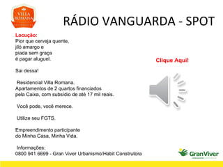 RÁDIO VANGUARDA - SPOT Locução: Pior que cerveja quente, jiló amargo e piada sem graça é pagar aluguel. Sai dessa! Residencial Villa Romana. Apartamentos de 2 quartos financiados pela Caixa, com subsídio de até 17 mil reais. Você pode, você merece. Utilize seu FGTS. Empreendimento participante do Minha Casa, Minha Vida. Informações: 0800 941 6699 - Gran Viver Urbanismo/Habit Construtora Clique Aqui! 
