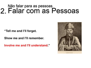 Não falar para as pessoas
2. Falar com as Pessoas

 “Tell me and I’ll forget.

 Show me and I’ll remember.

 Involve me and I’ll understand.”
 