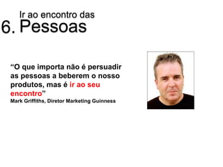 Ir ao encontro das
6. Pessoas

 “O que importa não é persuadir
 as pessoas a beberem o nosso
 produtos, mas é ir ao seu
 encontro”
 Mark Griffiths, Diretor Marketing Guinness
 