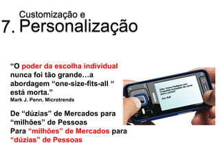Customização e
7. Personalização

 “O poder da escolha individual
 nunca foi tão grande…a
 abordagem “one-size-fits-all “
 está morta.”
 Mark J. Penn, Microtrends

 De “dúzias” de Mercados para
 “milhões” de Pessoas
 Para “milhões” de Mercados para
 “dúzias” de Pessoas
 