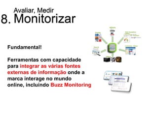 Avaliar, Medir
8. Monitorizar

 Fundamental!

 Ferramentas com capacidade
 para integrar as várias fontes
 externas de informação onde a
 marca interage no mundo
 online, incluíndo Buzz Monitoring
 