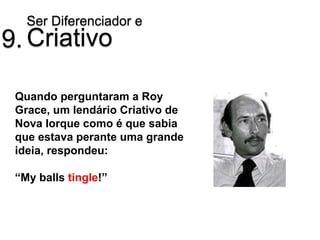 Ser Diferenciador e
9. Criativo

 Quando perguntaram a Roy
 Grace, um lendário Criativo de
 Nova Iorque como é que sabia
 que estava perante uma grande
 ideia, respondeu:

 “My balls tingle!”
 