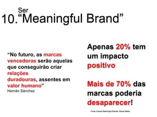 Ser
10.“Meaningful Brand”

                            Apenas 20% tem
 “No futuro, as marcas      um impacto
 vencedoras serão aquelas
 que conseguirão criar      positivo
 relações
 duradouras, assentes em
 valor humano”              Mais de 70% das
 Hernán Sánchez
                            marcas poderia
                            desaparecer!
                            Fonte: Estudo Meaningful Brands, Havas Media
 