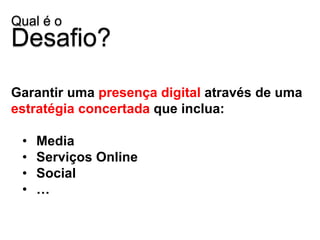 Qual é o
Desafio?

Garantir uma presença digital através de uma
estratégia concertada que inclua:

 •   Media
 •   Serviços Online
 •   Social
 •   …
 