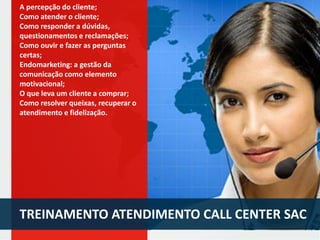 A percepção do cliente;
Como atender o cliente;
Como responder a dúvidas,
questionamentos e reclamações;
Como ouvir e fazer as perguntas
certas;
Endomarketing: a gestão da
comunicação como elemento
motivacional;
O que leva um cliente a comprar;
Como resolver queixas, recuperar o
atendimento e fidelização.

TREINAMENTO ATENDIMENTO CALL CENTER SAC

 