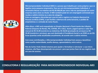 Microempreendedor Individual (MEI) é a pessoa que trabalha por conta própria e que se
legaliza como pequeno empresário. Para ser um microempreendedor individual, é
necessário faturar no máximo até R$ 60.000,00 por ano e não ter participação em outra
empresa como sócio ou titular. O MEI também pode ter um empregado contratado que
receba o salário mínimo ou o piso da categoria.
Entre as vantagens oferecidas por essa lei está o registro no Cadastro Nacional de
Pessoas Jurídicas (CNPJ), o que facilita a abertura de conta bancária, o pedido de
empréstimos e a emissão de notas fiscais.

Além disso, o MEI será enquadrado no Simples Nacional e ficará isento dos tributos
federais (Imposto de Renda, PIS, COFINS, IPI e CSLL). Assim, pagará apenas o valor fixo
mensal de R$ 34,90 (comércio ou indústria), R$ 38,90 (prestação de serviços) ou R$
39,90 (comércio e serviços), que será destinado à Previdência Social e ao ICMS ou ao ISS.
Essas quantias serão atualizadas anualmente, de acordo com o salário mínimo.
Com essas contribuições, o Microempreendedor Individual tem acesso a benefícios
como auxílio maternidade, auxílio doença, aposentadoria, entre outros.
Nós da Carlos Visão Global estamos para ajudar a formalizar e estruturar a sua micro
empresa ,não fique desamparado nos procure para que juntos fazer do seu negócio mais
um caso de sucesso.

CONSULTORIA E REGULARIZAÇÃO PARA MICROEMPREENDEDOR INDIVIDUAL-MEI

 