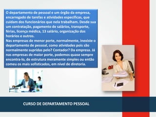 O departamento de pessoal e um órgão da empresa,
encarregado de tarefas e atividades específicas, que
cuidam dos funcionários que nela trabalham. Desde sua
um contratação, pagamento de salários, transporte,
férias, licença médica, 13 salário, organização dos
horários e outros.
Nas empresas de menor porte, normalmente, inexiste o
departamento de pessoal, como atividades pois são
normalmente supridas pelo? Contador? Da empresa. Já
nas empresas de maior porte, podemos quase sempre
encontra-lo, de estrutura meramente simples ou então
comeu os mais sofisticados, em nível de diretoria.

CURSO DE DEPARTAMENTO PESSOAL

 