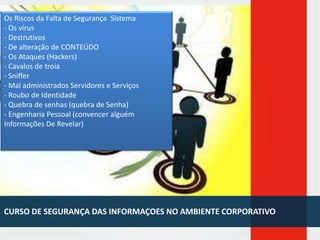Os Riscos da Falta de Segurança Sistema
- Os vírus
- Destrutivos
- De alteração de CONTEÚDO
- Os Ataques (Hackers)
- Cavalos de troia
- Sniffer
- Mal administrados Servidores e Serviços
- Roubo de Identidade
- Quebra de senhas (quebra de Senha)
- Engenharia Pessoal (convencer alguém
Informações De Revelar)

CURSO DE SEGURANÇA DAS INFORMAÇOES NO AMBIENTE CORPORATIVO

 