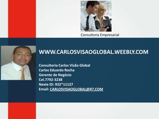Consultoria Empresarial

WWW.CARLOSVISAOGLOBAL.WEEBLY.COM
Consultoria Carlos Visão Global
Carlos Eduardo Rocha
Gerente de Negócio
Cel.7792-3238
Nexte ID: 932*11127
Email: CARLOSVISAOGLOBAL@R7.COM

 