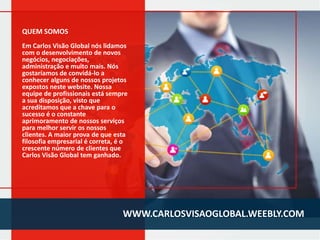 QUEM SOMOS
Em Carlos Visão Global nós lidamos
com o desenvolvimento de novos
negócios, negociações,
administração e muito mais. Nós
gostaríamos de convidá-lo a
conhecer alguns de nossos projetos
expostos neste website. Nossa
equipe de profissionais está sempre
a sua disposição, visto que
acreditamos que a chave para o
sucesso é o constante
aprimoramento de nossos serviços
para melhor servir os nossos
clientes. A maior prova de que esta
filosofia empresarial é correta, é o
crescente número de clientes que
Carlos Visão Global tem ganhado.

WWW.CARLOSVISAOGLOBAL.WEEBLY.COM

 