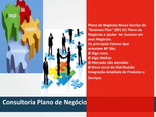 Plano dede alumínio Serviço de
Perfis Negócios Nosso
"Business Plan" (BP) OU Plano de
Negócios e ajudar ter Sucesso em
seus Negócios.
Os principais Fatores Que
orientam BP São:
Ø Algo novo
Ø Algo Melhor
Ø Mercado não atendido
Ø Novo canal de Distribuição
Integração Ampliada de Produtos e
Serviços

Consultoria Plano de Negócio

 