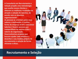 A Consultoria em Recrutamento e
Seleção propõe uma metodologia
que auxilia nossos clientes a
obterem os melhores resultados na
atração e seleção de talentos, de
acordo com os objetivos
organizacionais.
As pessoas se orientam pelos seus
valores e motivações. A melhor
forma da empresa atrair e selecionar
talentos é buscar pessoas que
compartilham da mesma visão e
valores da organização.
Desenvolvemos projetos que
buscam ajudar cada empresa a
desenhar o seu modelo próprio de
recrutamento e seleção de forma
eficiente e eficaz.

Recrutamento e Seleção

 