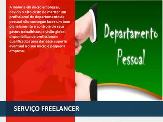 A maioria do micro empresas,
devido o alto custo de manter um
profissional de departamento de
pessoal não consegue fazer um bom
planejamento e controle de seus
gastos trabalhistas; a visão global
disponibiliza de profissionais
qualificados para dar esse suporte
eventual no seu micro e pequena
empresa.

SERVIÇO FREELANCER

 