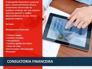 A boa gestão financeira é essencial
para o desenvolvimento eficaz e
crescimento estruturado de
qualquer empresa, por isso estamos
aqui para garantir o melhor
desenvolvimento de sua micro e
pequena empresa .
Serviços:

Planejamento financeiro
• Contas a pagar;
• Contas a receber;
• Faturamento
• Estudo e gestão de custos;
• Fluxo de caixa
•Estruturação e Recuperação
Financeira

CONSULTORIA FINANCEIRA

 