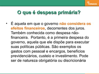 O que é despesa primária?O que é despesa primária?
• É aquela em que o governo não considera os
efeitos financeiros, decorrentes dos juros.
Também conhecida como despesa não-
financeira. Portanto, é a primeira despesa do
governo, aquela que ele dispõe para executar
suas políticas públicas. São exemplos os
gastos com pessoal e encargos, benefícios
previdenciários, custeio e investimento. Pode
ser de natureza obrigatória ou discricionária
 