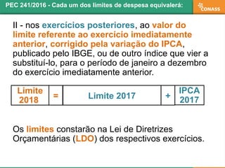 II - nos exercícios posteriores, ao valor do
limite referente ao exercício imediatamente
anterior, corrigido pela variação do IPCA,
publicado pelo IBGE, ou de outro índice que vier a
substituí-lo, para o período de janeiro a dezembro
do exercício imediatamente anterior.
Os limites constarão na Lei de Diretrizes
Orçamentárias (LDO) dos respectivos exercícios.
PEC 241/2016 - Cada um dos limites de despesa equivalerá:
IPCA
2017Limite 2017
Limite
2018 = +
 