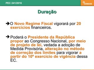 O Novo Regime Fiscal vigorará por 20
exercícios financeiros.
 Poderá o Presidente da República
propor ao Congresso Nacional, por meio
de projeto de lei, vedada a adoção de
Medida Provisória, alteração no método
de correção dos limites para vigorar a
partir do 10º exercício de vigência dessa
EC.
PEC 241/2016
DuraçãoDuração
 