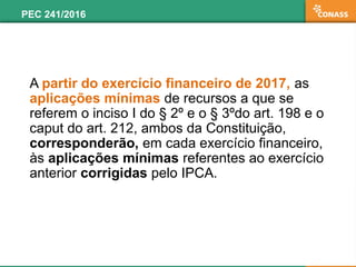 A partir do exercício financeiro de 2017, as
aplicações mínimas de recursos a que se
referem o inciso I do § 2º e o § 3ºdo art. 198 e o
caput do art. 212, ambos da Constituição,
corresponderão, em cada exercício financeiro,
às aplicações mínimas referentes ao exercício
anterior corrigidas pelo IPCA.
PEC 241/2016
 