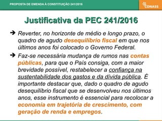 Justificativa da PEC 241/2016Justificativa da PEC 241/2016
 Reverter, no horizonte de médio e longo prazo, o
quadro de agudo desequilíbrio fiscal em que nos
últimos anos foi colocado o Governo Federal.
 Faz-se necessária mudança de rumos nas contas
públicas, para que o País consiga, com a maior
brevidade possível, restabelecer a confiança na
sustentabilidade dos gastos e da dívida pública. É
importante destacar que, dado o quadro de agudo
desequilíbrio fiscal que se desenvolveu nos últimos
anos, esse instrumento é essencial para recolocar a
economia em trajetória de crescimento, com
geração de renda e empregos.
PROPOSTA DE EMENDA À CONSTITUIÇÃO 241/2016
 