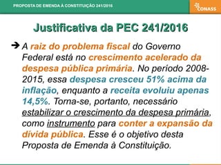 Justificativa da PEC 241/2016Justificativa da PEC 241/2016
 A raiz do problema fiscal do Governo
Federal está no crescimento acelerado da
despesa pública primária. No período 2008-
2015, essa despesa cresceu 51% acima da
inflação, enquanto a receita evoluiu apenas
14,5%. Torna-se, portanto, necessário
estabilizar o crescimento da despesa primária,
como instrumento para conter a expansão da
dívida pública. Esse é o objetivo desta
Proposta de Emenda à Constituição.
PROPOSTA DE EMENDA À CONSTITUIÇÃO 241/2016
 