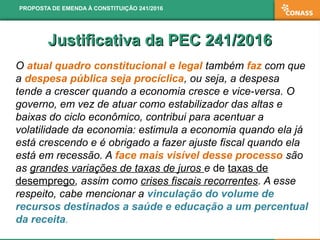 Justificativa da PEC 241/2016Justificativa da PEC 241/2016
O atual quadro constitucional e legal também faz com que
a despesa pública seja procíclica, ou seja, a despesa
tende a crescer quando a economia cresce e vice-versa. O
governo, em vez de atuar como estabilizador das altas e
baixas do ciclo econômico, contribui para acentuar a
volatilidade da economia: estimula a economia quando ela já
está crescendo e é obrigado a fazer ajuste fiscal quando ela
está em recessão. A face mais visível desse processo são
as grandes variações de taxas de juros e de taxas de
desemprego, assim como crises fiscais recorrentes. A esse
respeito, cabe mencionar a vinculação do volume de
recursos destinados a saúde e educação a um percentual
da receita.
PROPOSTA DE EMENDA À CONSTITUIÇÃO 241/2016
 