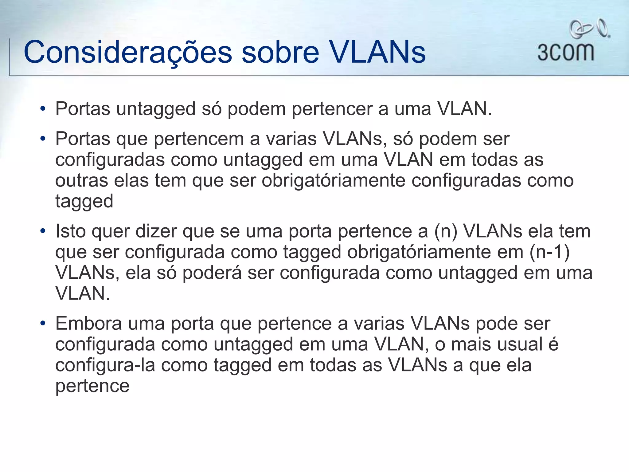 Considerações sobre VLANs
• Portas untagged só podem pertencer a uma VLAN.
• Portas que pertencem a varias VLANs, só podem ser
configuradas como untagged em uma VLAN em todas as
outras elas tem que ser obrigatóriamente configuradas como
tagged
• Isto quer dizer que se uma porta pertence a (n) VLANs ela tem
que ser configurada como tagged obrigatóriamente em (n-1)
VLANs, ela só poderá ser configurada como untagged em uma
VLAN.
• Embora uma porta que pertence a varias VLANs pode ser
configurada como untagged em uma VLAN, o mais usual é
configura-la como tagged em todas as VLANs a que ela
pertence
 