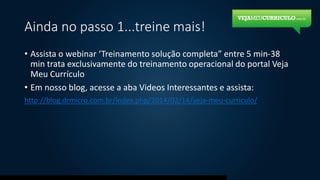 Ainda no passo 1...treine mais!
• Assista o webinar ‘Treinamento solução completa” entre 5 min-38
min trata exclusivamente do treinamento operacional do portal Veja
Meu Currículo
• Em nosso blog, acesse a aba Videos Interessantes e assista:
http://blog.drmicro.com.br/index.php/2014/02/14/veja-meu-curriculo/
 