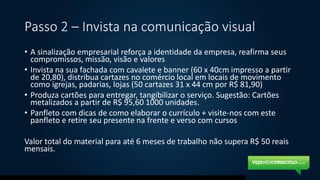 Passo 2 – Invista na comunicação visual
• A sinalização empresarial reforça a identidade da empresa, reafirma seus
compromissos, missão, visão e valores
• Invista na sua fachada com cavalete e banner (60 x 40cm impresso a partir
de 20,80), distribua cartazes no comércio local em locais de movimento
como igrejas, padarias, lojas (50 cartazes 31 x 44 cm por R$ 81,90)
• Produza cartões para entregar, tangibilizar o serviço. Sugestão: Cartões
metalizados a partir de R$ 95,60 1000 unidades.
• Panfleto com dicas de como elaborar o currículo + visite-nos com este
panfleto e retire seu presente na frente e verso com cursos
Valor total do material para até 6 meses de trabalho não supera R$ 50 reais
mensais.
 