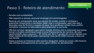 Passo 3 - Roteiro de atendimento
- Receba com cordialidade
- Não exponha a pessoa, procurar emprego já é constrangedor
- Reserve um computador para sua equipe de vendas auxiliar o visitante a
preencher (importante o vendedor saber usar o computador, aqui não vale a
desculpa casa de ferreiro e espeto de pau). Se o professor estiver livre, prefira
introduzir a pessoa no laboratório para preencher o currículo.
- Ofereça serviços agregados para gerar receita mínima com a visita para que possa
tornar o modelo sustentável (veja o curso Planejamento de Carreira, dê uma
oportunidade para a pessoa) – 10 visitas por dia x 5 vendas de cursos rápidos com
ticket médio de R$ 50,00 pode representar mais de R$ 5000 mensais a mais em
sua receita
- Deixe a pessoa se interessar pela escola e perguntar sobre os cursos, não misture,
não ofereça antecipamente os cursos, gere crédito no atendimento.
 