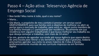 Passo 4 – Ação ativa: Teleserviço Agência de
Emprego Social
• Boa tarde! Meu nome é João, qual o seu nome?
• Maria...
• Olá Maria, o propósito de meu contato é prestar um serviço social
GRATUITAMENTE para sua família com o objetivo de melhorar ou abrir as
portas para o mercado de trabalho, para você ou algum outro membro de
sua família limitado a 1 participante por residência. Atualmente em sua
residência tem alguém trabalhando e que busca melhorar seu trabalho ou
que deseja começar a trabalhar, com mais de 14 anos?
• Se sim, gostaria de agendar sua vinda até nossa Agência que opera dentro
de uma escola para retirar o seu benefício. Saliento que é gratuito, todavia
precisamos agendar sua visita no prazo máximo de 3 dias à Escola,
preferencialmente munido de seu currículo impresso ou em formato
digital.
 