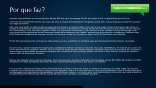 Por que faz?
Segundo artigo publicado no Harvard Business Review, 80% das vagas de emprego não são anunciadas e 65% são preenchidas por indicação.
A internet tem mudado este cenário, mas ainda não entre as classes de trabalhadores emergentes, já que não é cultura de pequenas empresas anunciar
suas vagas na internet.
Este custo social existe em todas as esferas, seja na hora de comprar um veículo onde os juros para o caso usado é maior do que para o carro novo, na
compra do supermercado onde por falta de condições de comprar mensalmente ou mesmo por não ter como transportar uma compra mensal utiliza-se
dos “mercadinhos” locais com fiados pagando-se mais caro, novamente aumentando o custo de vida e é assim também na busca do emprego, onde
profissionais de alta qualificação buscam empregos através de ferramentas como Linkedin, grandes sites de recolocação e headhunters enquanto estes
ainda dependem de agências de emprego, anúncios em jornais e entrega de currículos em papel, seja de forma direta ou por indicação.
O Veja Meu Currículo permite a entrega nas redes sociais, por sms, ao telefone e e-mail para vagas que não necessariamente estejam anunciadas.
Do outro lado, o pequeno empresário organiza seus candidatos se desejar e contata-os reduzindo seus custos com telefonia, em especial seus custos com
celular para chamar os candidatos. Soma-se a isso a redução do tempo para se conectar empresa e candidato, cuja média de mercado é de 4 a 6 meses, o
que aumenta a produtividade do pequeno empresário que normalmente busca contratar quando a demanda já pede execução imediata do trabalho e
reduz o índice de desemprego flutuante.
Dos que não trabalham nem procuram emprego e como não procuram, não são considerados desempregados, somam 62 milhões de brasileiros, ou 39%
das pessoas em idade de trabalhar. Entre 6% e 8% está a taxa de desemprego entre os que buscam um trabalho.
Para as escolas: 45% dos que fazem cursos profissionalizantes no Brasil, o fazem para buscar ou melhorar de emprego. Em média a cada 10 currículos
entregues em uma escola com auxílio ao preenchimento adequado, obtém-se 2 novos alunos para cursos profissionalizantes. A escola ainda poderá gerar
valor agregado como palestras de empregabilidade, consultoria para elaborar o currículo e gerar receita adicional com a ferramenta que pode acrescer ao
seu faturamento em média em até 15% ou mais de 20 vezes o valor investido na contratação do portal.
 