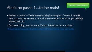 Ainda no passo 1...treine mais!
• Assista o webinar ‘Treinamento solução completa” entre 5 min-38
min trata exclusivamente do treinamento operacional do portal Veja
Meu Currículo
• Em nosso blog, acesse a aba Videos Interessantes e assista:
http://blog.drmicro.com.br/index.php/2014/02/14/veja-meu-curriculo/
 