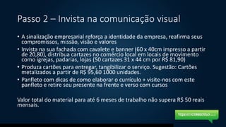 Passo 2 – Invista na comunicação visual
• A sinalização empresarial reforça a identidade da empresa, reafirma seus
compromissos, missão, visão e valores
• Invista na sua fachada com cavalete e banner (60 x 40cm impresso a partir
de 20,80), distribua cartazes no comércio local em locais de movimento
como igrejas, padarias, lojas (50 cartazes 31 x 44 cm por R$ 81,90)
• Produza cartões para entregar, tangibilizar o serviço. Sugestão: Cartões
metalizados a partir de R$ 95,60 1000 unidades.
• Panfleto com dicas de como elaborar o currículo + visite-nos com este
panfleto e retire seu presente na frente e verso com cursos
Valor total do material para até 6 meses de trabalho não supera R$ 50 reais
mensais.
 