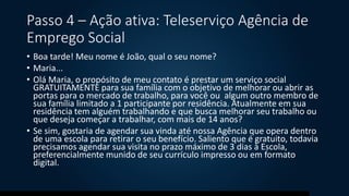 Passo 4 – Ação ativa: Teleserviço Agência de
Emprego Social
• Boa tarde! Meu nome é João, qual o seu nome?
• Maria...
• Olá Maria, o propósito de meu contato é prestar um serviço social
GRATUITAMENTE para sua família com o objetivo de melhorar ou abrir as
portas para o mercado de trabalho, para você ou algum outro membro de
sua família limitado a 1 participante por residência. Atualmente em sua
residência tem alguém trabalhando e que busca melhorar seu trabalho ou
que deseja começar a trabalhar, com mais de 14 anos?
• Se sim, gostaria de agendar sua vinda até nossa Agência que opera dentro
de uma escola para retirar o seu benefício. Saliento que é gratuito, todavia
precisamos agendar sua visita no prazo máximo de 3 dias à Escola,
preferencialmente munido de seu currículo impresso ou em formato
digital.
 