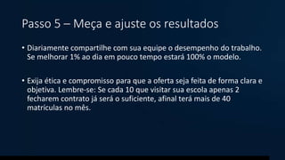 Passo 5 – Meça e ajuste os resultados
• Diariamente compartilhe com sua equipe o desempenho do trabalho.
Se melhorar 1% ao dia em pouco tempo estará 100% o modelo.
• Exija ética e compromisso para que a oferta seja feita de forma clara e
objetiva. Lembre-se: Se cada 10 que visitar sua escola apenas 2
fecharem contrato já será o suficiente, afinal terá mais de 40
matrículas no mês.
 
