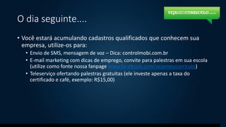 O dia seguinte....
• Você estará acumulando cadastros qualificados que conhecem sua
empresa, utilize-os para:
• Envio de SMS, mensagem de voz – Dica: controlmobi.com.br
• E-mail marketing com dicas de emprego, convite para palestras em sua escola
(utilize como fonte nossa fanpage www.facebook.com/vejameucurriculo)
• Teleserviço ofertando palestras gratuitas (ele investe apenas a taxa do
certificado e café, exemplo: R$15,00)
 