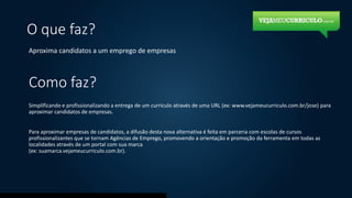 O que faz?
Aproxima candidatos a um emprego de empresas
Como faz?
Simplificando e profissionalizando a entrega de um currículo através de uma URL (ex: www.vejameucurriculo.com.br/jose) para
aproximar candidatos de empresas.
Para aproximar empresas de candidatos, a difusão desta nova alternativa é feita em parceria com escolas de cursos
profissionalizantes que se tornam Agências de Emprego, promovendo a orientação e promoção da ferramenta em todas as
localidades através de um portal com sua marca
(ex: suamarca.vejameucurriculo.com.br).
 