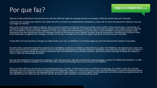 Por que faz?
Segundo artigo publicado no Harvard Business Review, 80% das vagas de emprego não são anunciadas e 65% são preenchidas por indicação.
A internet tem mudado este cenário, mas ainda não entre as classes de trabalhadores emergentes, já que não é cultura de pequenas empresas anunciar
suas vagas na internet.
Este custo social existe em todas as esferas, seja na hora de comprar um veículo onde os juros para o caso usado é maior do que para o carro novo, na
compra do supermercado onde por falta de condições de comprar mensalmente ou mesmo por não ter como transportar uma compra mensal utiliza-se
dos “mercadinhos” locais com fiados pagando-se mais caro, novamente aumentando o custo de vida e é assim também na busca do emprego, onde
profissionais de alta qualificação buscam empregos através de ferramentas como Linkedin, grandes sites de recolocação e headhunters enquanto estes
ainda dependem de agências de emprego, anúncios em jornais e entrega de currículos em papel, seja de forma direta ou por indicação.
O Veja Meu Currículo permite a entrega nas redes sociais, por sms, ao telefone e e-mail para vagas que não necessariamente estejam anunciadas.
Do outro lado, o pequeno empresário organiza seus candidatos se desejar e contata-os reduzindo seus custos com telefonia, em especial seus custos com
celular para chamar os candidatos. Soma-se a isso a redução do tempo para se conectar empresa e candidato, cuja média de mercado é de 4 a 6 meses, o
que aumenta a produtividade do pequeno empresário que normalmente busca contratar quando a demanda já pede execução imediata do trabalho e
reduz o índice de desemprego flutuante.
Dos que não trabalham nem procuram emprego e como não procuram, não são considerados desempregados, somam 62 milhões de brasileiros, ou 39%
das pessoas em idade de trabalhar. Entre 6% e 8% está a taxa de desemprego entre os que buscam um trabalho.
Para as escolas: 45% dos que fazem cursos profissionalizantes no Brasil, o fazem para buscar ou melhorar de emprego. Em média a cada 10 currículos
entregues em uma escola com auxílio ao preenchimento adequado, obtém-se 2 novos alunos para cursos profissionalizantes. A escola ainda poderá gerar
valor agregado como palestras de empregabilidade, consultoria para elaborar o currículo e gerar receita adicional com a ferramenta que pode acrescer ao
seu faturamento em média em até 15% ou mais de 20 vezes o valor investido na contratação do portal.
 