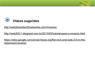 Vídeos sugeridos
http://web2toolsdec09.pbworks.com/Vocaroo
http://web20t11.blogspot.com.br/2013/03/tutorial-para-o-vocaroo.html
https://sites.google.com/a/mail.fcboe.org/flat-rock-and-web-2-0-in-the-
classroom/vocaroo
 