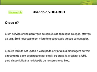 Usando o VOCAROO
O que é?
É um serviço online para você se comunicar com seus colegas, através
da voz. Só é necessário um microfone conectado ao seu computador.
É muito fácil de ser usado e você pode enviar a sua mensagem de voz
diretamente a um destinatário por email, ou gravá-la e utilizar a URL
para disponibilizá-la no Moodle ou no seu site ou blog.
 