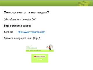 Como gravar uma mensagem?
(Microfone tem de estar OK)
Siga o passo a passo:
1.Vá em http://www.vocaroo.com
Aparece a seguinte tela: (Fig. 1)
 