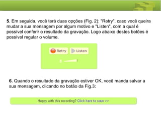 5. Em seguida, você terá duas opções (Fig. 2): "Retry", caso você queira
mudar a sua mensagem por algum motivo e "Listen", com a qual é
possível conferir o resultado da gravação. Logo abaixo destes botões é
possível regular o volume.
6. Quando o resultado da gravação estiver OK, você manda salvar a
sua mensagem, clicando no botão da Fig.3:
 