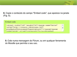 8. Copie o conteúdo do campo "Embed code", que aparece na janela
(Fig. 5).
9. Cole numa mensagem do Fórum, ou em qualquer ferramenta
do Moodle que permita o seu uso.
 