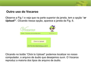 Outro uso do Vocaroo
 
Observe a Fig.1 e veja que na parte superior da janela, tem a opção “or
Upload?”. Clicando nessa opção, aparece a janela da Fig. 6.
Clicando no botão “Click to Upload” podemos localizar no nosso
computador, o arquivo de áudio que desejamos ouvir. O Vocaroo
reproduz a maioria dos tipos de arquivo de áudio.
 