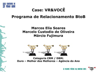 Case: VR&VOCÊ
Programa de Relacionamento BtoB

         Marcos Elia Soares
     Marcelo Custodio de Oliveira
          Márcio Fujimura




             Categoria CRM / DBM:
  Ouro – Melhor dos Melhores – Agência do Ano
 