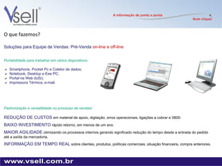 O que fazemos? Soluções para Equipe de Vendas: Pré-Venda  on-line e off-line Portabilidade para trabalhar em vários dispositivos:  Smartphone, Pocket Pc e Coletor de dados;   Notebook, Desktop e Eee PC;  Portal na Web (b2b);   Impressora Térmica, e-mail. Padronização e versatilidade no processo de vendas! REDUÇÃO DE CUSTOS   em material de apoio, digitação, erros operacionais, ligações a cobrar e 0800. BAIXO INVESTIMENTO   rápido retorno, em menos de um ano. MAIOR AGILIDADE   otimizando os processos internos gerando significado redução do tempo desde a entrada do pedido até a saída da mercadoria. INFORMAÇÃO EM TEMPO REAL   sobre clientes, produtos, políticas comerciais, situação financeira, compra anteriores. 