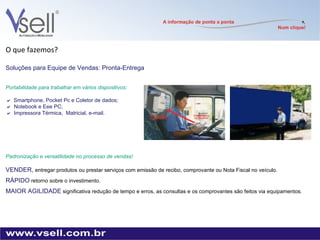 O que fazemos? Soluções para Equipe de Vendas: Pronta-Entrega Portabilidade para trabalhar em vários dispositivos:  Smartphone, Pocket Pc e Coletor de dados;    Notebook e Eee PC;    Impressora Térmica,  Matricial, e-mail. Padronização e versatilidade no processo de vendas! VENDER,   entregar produtos ou prestar serviços com emissão de recibo, comprovante ou Nota Fiscal no veículo. RÁPIDO   retorno sobre o investimento. MAIOR AGILIDADE   significativa redução de tempo e erros, as consultas e os comprovantes são feitos via equipamentos. 