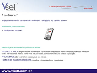 O que fazemos? Projeto desenvolvido para Indústria Moveleira – Integrado ao Sistema SADIG  Portabilidade para trabalhar em:   Smartphone e Pocket Pc; Padronização e versatilidade no processo de vendas! MAIOR AGILIDADE   ao proporcionar a Diretores e Supervisores condições de alterar valores de produtos e índices de custos (Operacionais, matéria prima, frete, tributos fiscais, comissionamentos) na hora da negociação. PRIVACIDADE  só o usuário tem acesso visual aos índices.  HISTÓRICO DAS NEGOCIAÇÕES,  visualizar índices das ultimas negociações. 