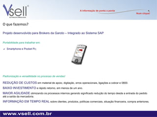 O que fazemos? Projeto desenvolvido para Brokers da Garoto – Integrado ao Sistema SAP  Portabilidade para trabalhar em:   Smartphone e Pocket Pc; Padronização e versatilidade no processo de vendas! REDUÇÃO DE CUSTOS   em material de apoio, digitação, erros operacionais, ligações a cobrar e 0800. BAIXO INVESTIMENTO   e rápido retorno, em menos de um ano. MAIOR AGILIDADE   otimizando os processos internos gerando significado redução do tempo desde a entrada do pedido até a saída da mercadoria. INFORMAÇÃO EM TEMPO REAL   sobre clientes, produtos, políticas comerciais, situação financeira, compra anteriores. 